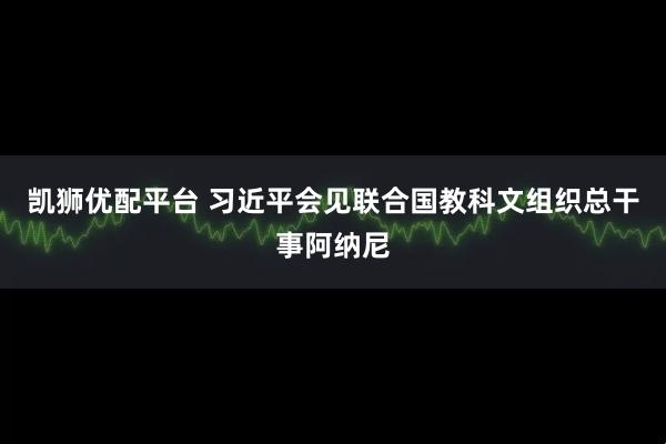 凯狮优配平台 习近平会见联合国教科文组织总干事阿纳尼